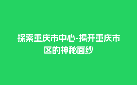 探索重庆市中心-揭开重庆市区的神秘面纱