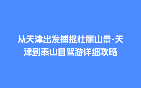 从天津出发捕捉壮丽山景-天津到泰山自驾游详细攻略