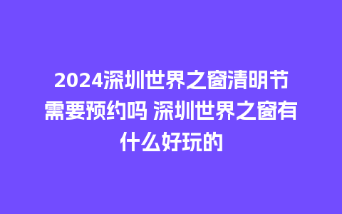 2024深圳世界之窗清明节需要预约吗 深圳世界之窗有什么好玩的