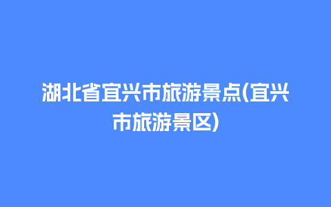 湖北省宜兴市旅游景点(宜兴市旅游景区)