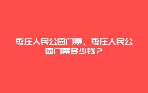 枣庄人民公园门票，枣庄人民公园门票多少钱？