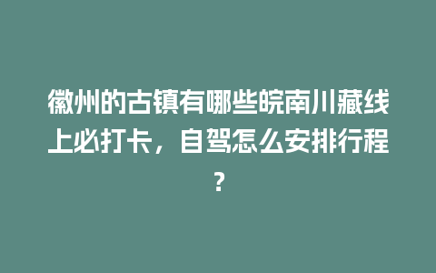 徽州的古镇有哪些皖南川藏线上必打卡，自驾怎么安排行程？