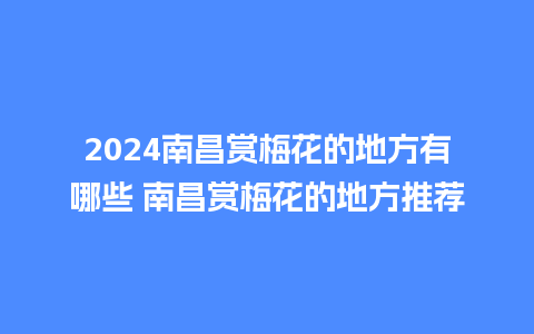 2024南昌赏梅花的地方有哪些 南昌赏梅花的地方推荐