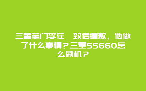 三星掌门李在镕致信道歉，他做了什么事情？三星S5660怎么刷机？