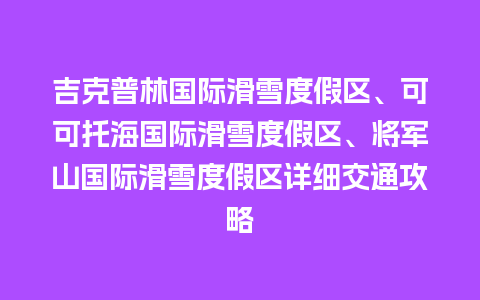 吉克普林国际滑雪度假区、可可托海国际滑雪度假区、将军山国际滑雪度假区详细交通攻略