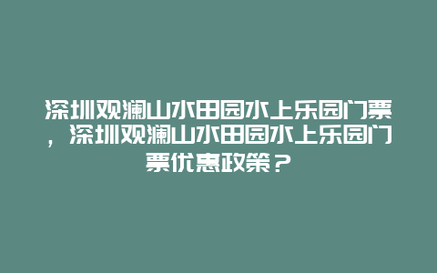 深圳观澜山水田园水上乐园门票，深圳观澜山水田园水上乐园门票优惠政策？