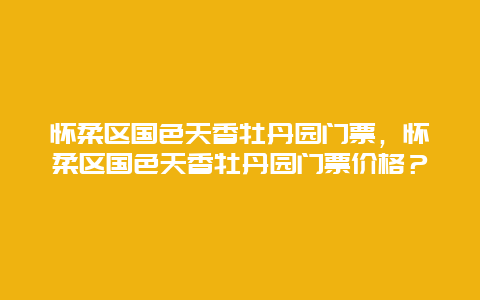 怀柔区国色天香牡丹园门票，怀柔区国色天香牡丹园门票价格？