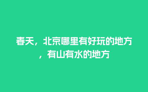 春天，北京哪里有好玩的地方，有山有水的地方