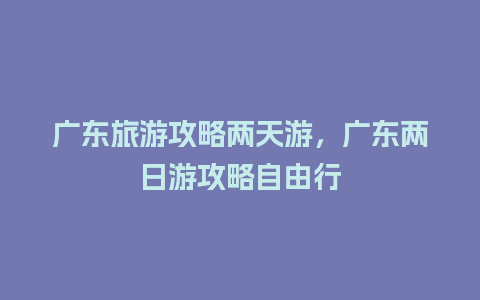 广东旅游攻略两天游，广东两日游攻略自由行