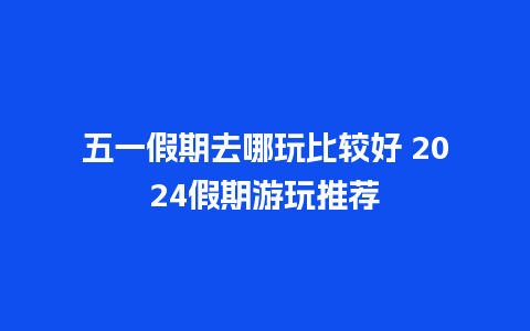 五一假期去哪玩比较好 2024假期游玩推荐