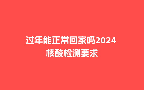 过年能正常回家吗2024 核酸检测要求