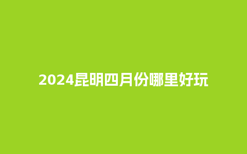 2024昆明四月份哪里好玩