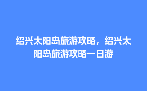 绍兴太阳岛旅游攻略，绍兴太阳岛旅游攻略一日游