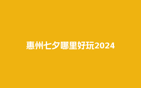 惠州七夕哪里好玩2024