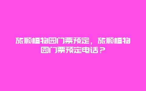 旅顺植物园门票预定，旅顺植物园门票预定电话？