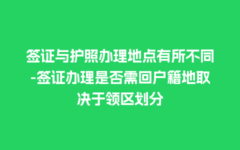 签证与护照办理地点有所不同-签证办理是否需回户籍地取决于领区划分