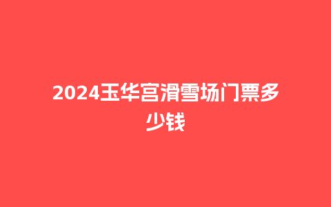 2024玉华宫滑雪场门票多少钱