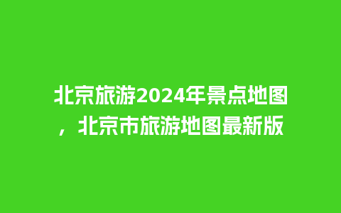 北京旅游2024年景点地图，北京市旅游地图最新版