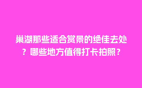 巢湖那些适合赏景的绝佳去处？哪些地方值得打卡拍照？