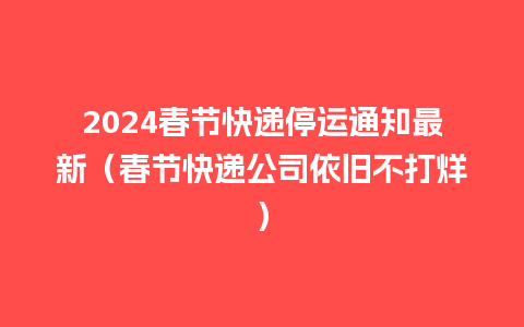 2024春节快递停运通知最新（春节快递公司依旧不打烊）