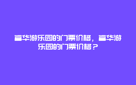 富华游乐园的门票价格，富华游乐园的门票价格？