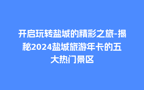 开启玩转盐城的精彩之旅-揭秘2024盐城旅游年卡的五大热门景区