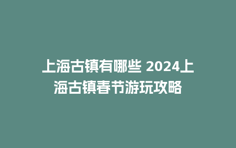 上海古镇有哪些 2024上海古镇春节游玩攻略