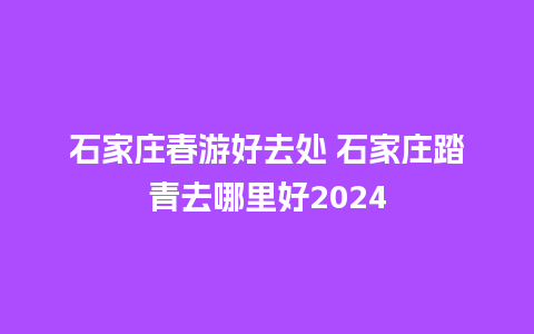 石家庄春游好去处 石家庄踏青去哪里好2024