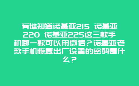 有谁知道诺基亚215 诺基亚220 诺基亚225这三款手机哪一款可以用微信？诺基亚老款手机恢复出厂设置的密码是什么？