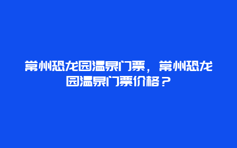 常州恐龙园温泉门票，常州恐龙园温泉门票价格？