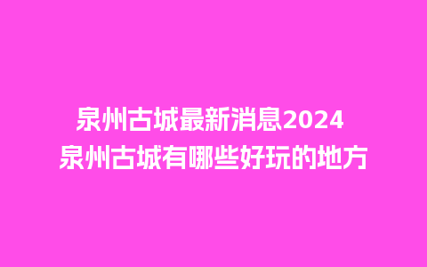 泉州古城最新消息2024 泉州古城有哪些好玩的地方