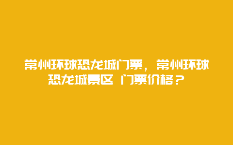 常州环球恐龙城门票，常州环球恐龙城景区 门票价格？