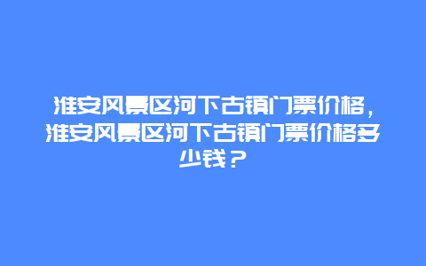 淮安风景区河下古镇门票价格，淮安风景区河下古镇门票价格多少钱？