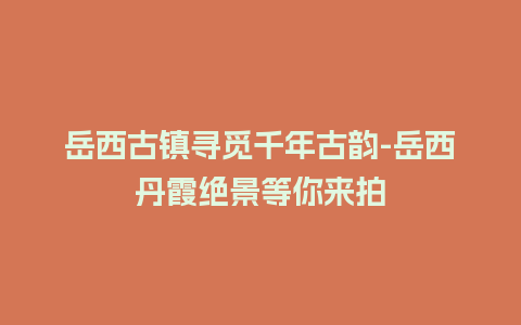 岳西古镇寻觅千年古韵-岳西丹霞绝景等你来拍