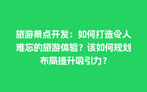 旅游景点开发：如何打造令人难忘的旅游体验？该如何规划布局提升吸引力？