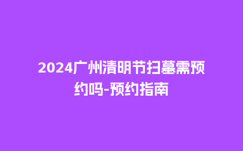 2024广州清明节扫墓需预约吗-预约指南