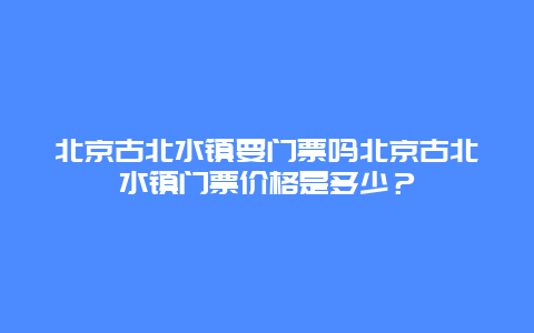 北京古北水镇要门票吗北京古北水镇门票价格是多少？