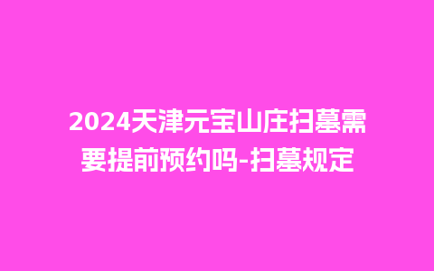 2024天津元宝山庄扫墓需要提前预约吗-扫墓规定