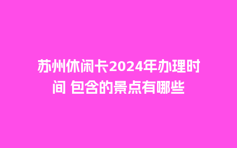 苏州休闲卡2024年办理时间 包含的景点有哪些