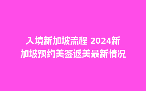 入境新加坡流程 2024新加坡预约美签返美最新情况