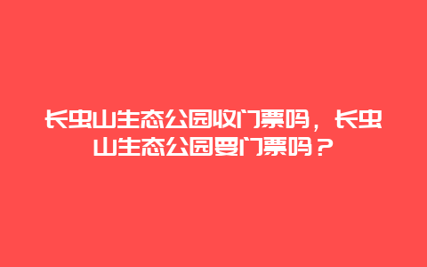 长虫山生态公园收门票吗，长虫山生态公园要门票吗？