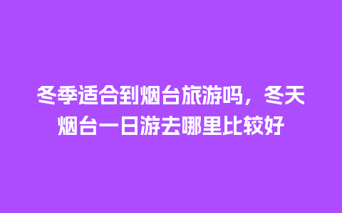 冬季适合到烟台旅游吗，冬天烟台一日游去哪里比较好