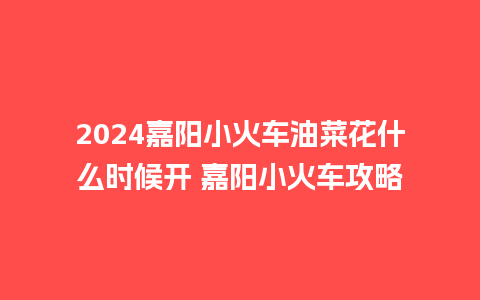 2024嘉阳小火车油菜花什么时候开 嘉阳小火车攻略