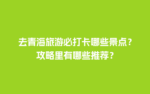 去青海旅游必打卡哪些景点？攻略里有哪些推荐？