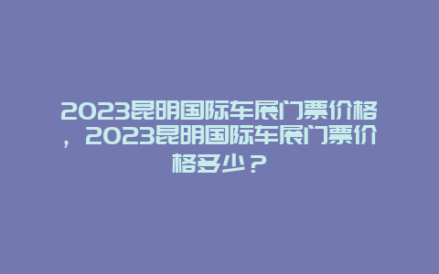 2024昆明国际车展门票价格，2024昆明国际车展门票价格多少？