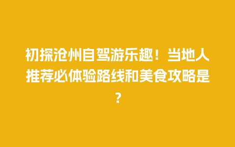 初探沧州自驾游乐趣！当地人推荐必体验路线和美食攻略是？