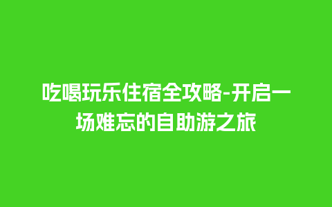 吃喝玩乐住宿全攻略-开启一场难忘的自助游之旅