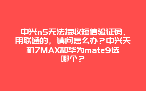 中兴n5无法接收短信验证码，用联通的，请问怎么办？中兴天机7MAX和华为mate9选哪个？