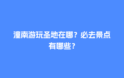 潼南游玩圣地在哪？必去景点有哪些？