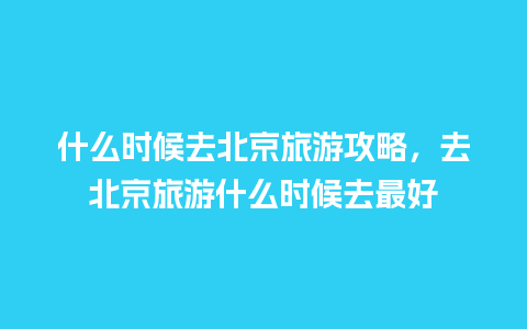 什么时候去北京旅游攻略，去北京旅游什么时候去最好